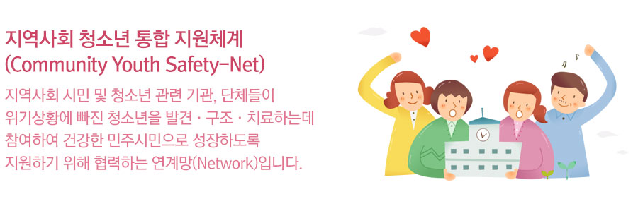 지역사회 청소년 통합 지원체계(Community Youth Safety-Net) : 지역사회 시민 및 청소년 관련 기관, 단체들이 위기상황에 빠진 청소년을 발견·구조·치료하는데 참여하여 건강한 민주시민으로 성장하도록 지원하기 위해 협력하는 연계망(Network)입니다.